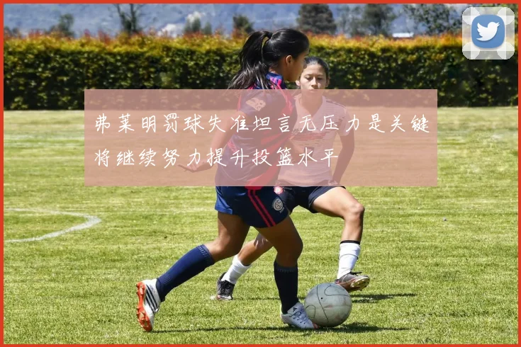 弗莱明罚球失准坦言无压力是关键将继续努力提升投篮水平