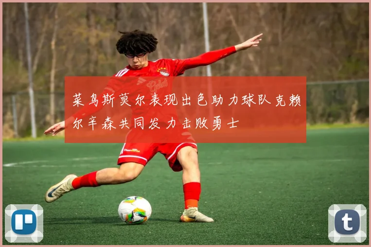 菜鸟斯莫尔表现出色助力球队克赖尔辛森共同发力击败勇士