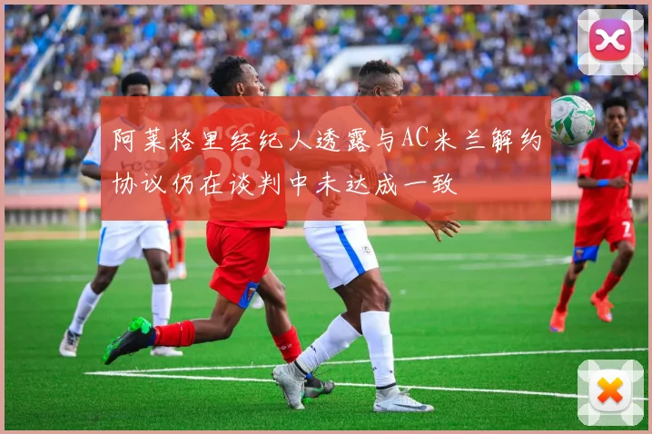 阿莱格里经纪人透露与AC米兰解约协议仍在谈判中未达成一致