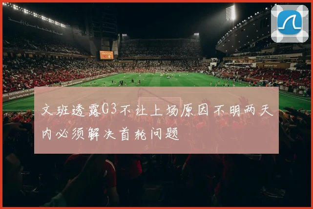 文班透露G3不让上场原因不明两天内必须解决首轮问题