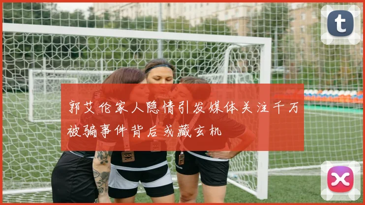 郭艾伦家人隐情引发媒体关注千万被骗事件背后或藏玄机