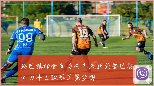 姆巴佩转会皇马两年未获荣誉巴黎全力冲击欧冠卫冕梦想
