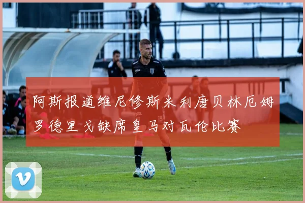 阿斯报道维尼修斯米利唐贝林厄姆罗德里戈缺席皇马对瓦伦比赛