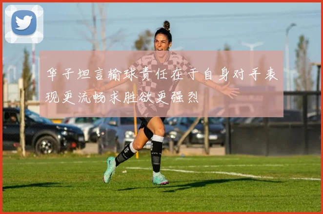 华子坦言输球责任在于自身对手表现更流畅求胜欲更强烈