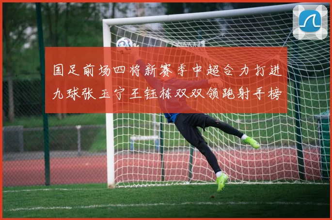 国足前场四将新赛季中超合力打进九球张玉宁王钰栋双双领跑射手榜