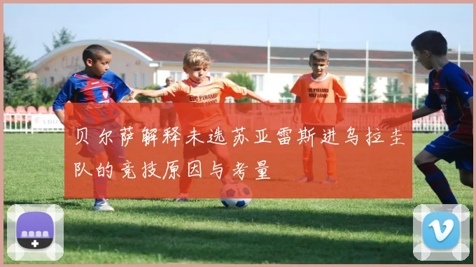 贝尔萨解释未选苏亚雷斯进乌拉圭队的竞技原因与考量