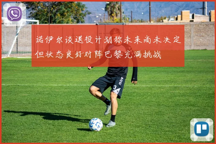 诺伊尔谈退役计划称未来尚未决定但状态良好对阵巴黎充满挑战
