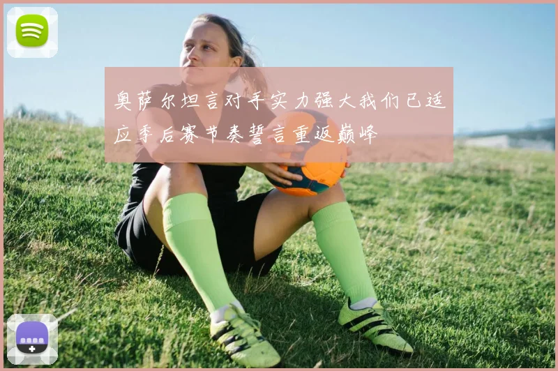 奥萨尔坦言对手实力强大我们已适应季后赛节奏誓言重返巅峰