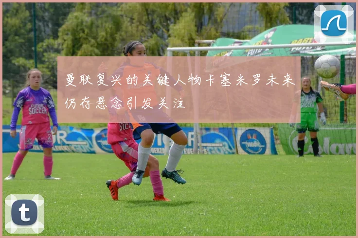 曼联复兴的关键人物卡塞米罗未来仍存悬念引发关注