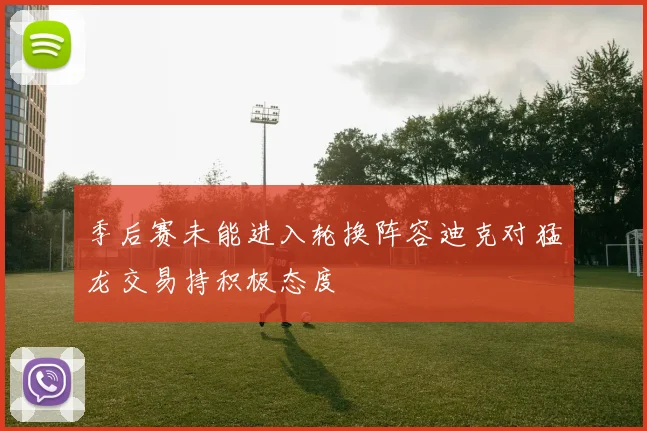 季后赛未能进入轮换阵容迪克对猛龙交易持积极态度