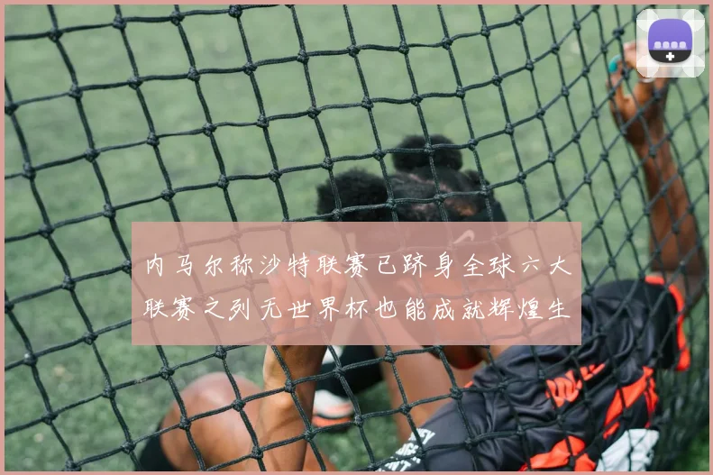 内马尔称沙特联赛已跻身全球六大联赛之列无世界杯也能成就辉煌生涯