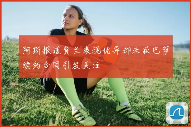阿斯报道费兰表现优异却未获巴萨续约合同引发关注