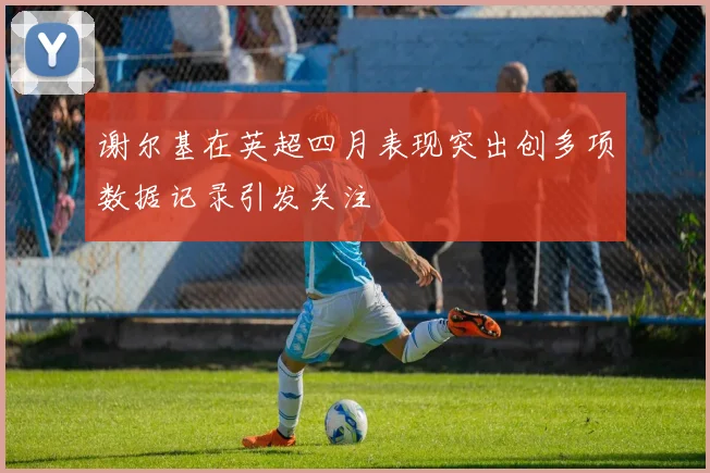 谢尔基在英超四月表现突出创多项数据记录引发关注